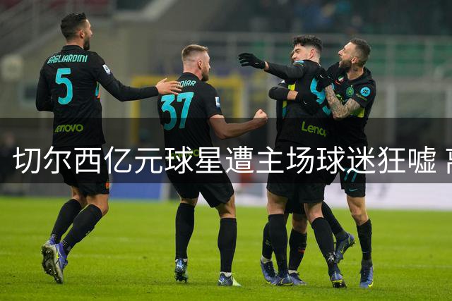 切尔西亿元球星遭主场球迷狂嘘 离心似箭引豪门争夺