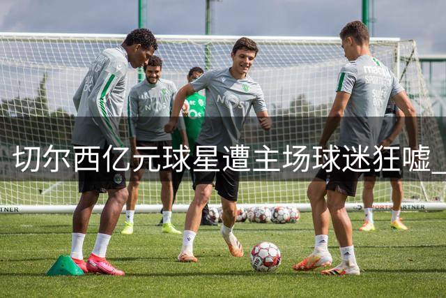 切尔西亿元球星遭主场球迷狂嘘 离心似箭引豪门争夺