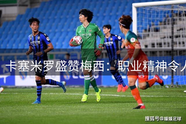 卡塞米罗盛赞梅西：职业精神令人震撼