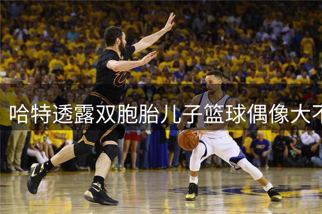 哈特透露双胞胎儿子篮球偶像大不同 阿奴诺比与詹姆斯各有所爱