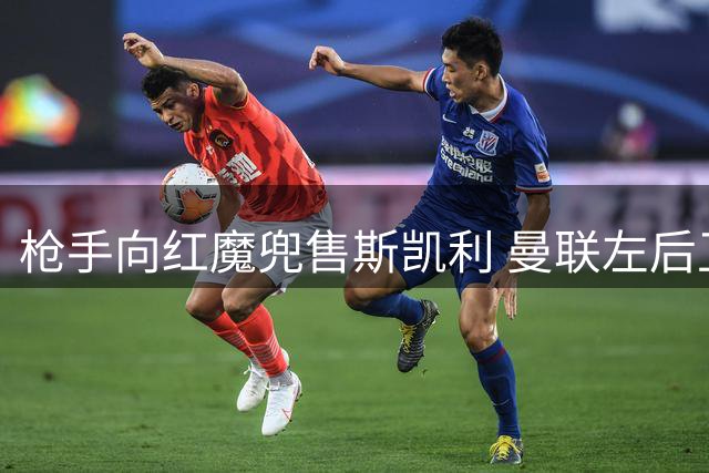 枪手向红魔兜售斯凯利 曼联左后卫引援名单曝光