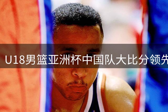 U18男篮亚洲杯中国队大比分领先 吕飞燕命中关键三分